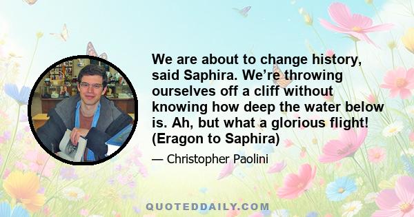 We are about to change history, said Saphira. We’re throwing ourselves off a cliff without knowing how deep the water below is. Ah, but what a glorious flight! (Eragon to Saphira)