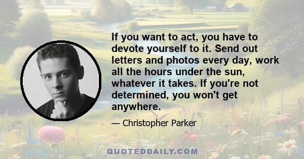 If you want to act, you have to devote yourself to it. Send out letters and photos every day, work all the hours under the sun, whatever it takes. If you're not determined, you won't get anywhere.