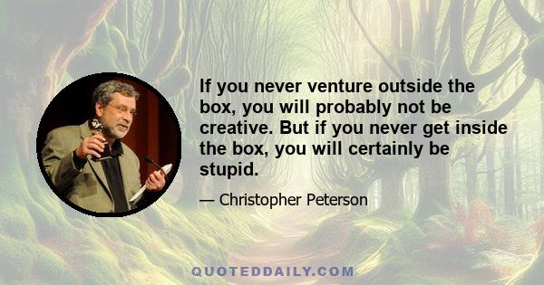 If you never venture outside the box, you will probably not be creative. But if you never get inside the box, you will certainly be stupid.