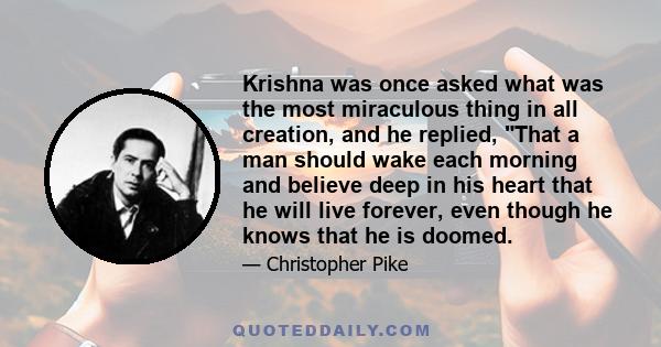 Krishna was once asked what was the most miraculous thing in all creation, and he replied, That a man should wake each morning and believe deep in his heart that he will live forever, even though he knows that he is