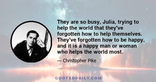 They are so busy, Julia, trying to help the world that they've forgotten how to help themselves. They've forgotten how to be happy, and it is a happy man or woman who helps the world most.