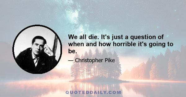 We all die. It's just a question of when and how horrible it's going to be.