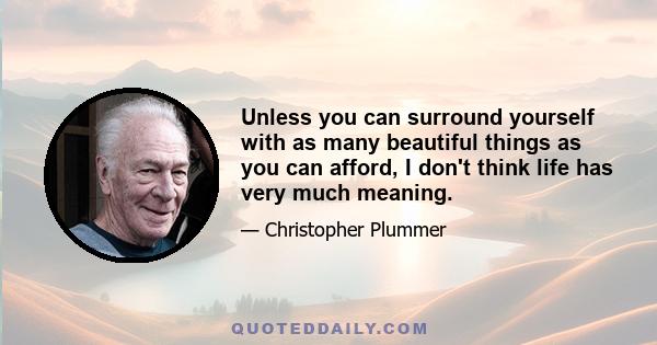 Unless you can surround yourself with as many beautiful things as you can afford, I don't think life has very much meaning.