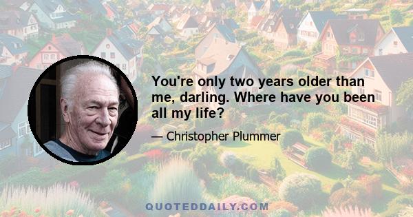 You're only two years older than me, darling. Where have you been all my life?