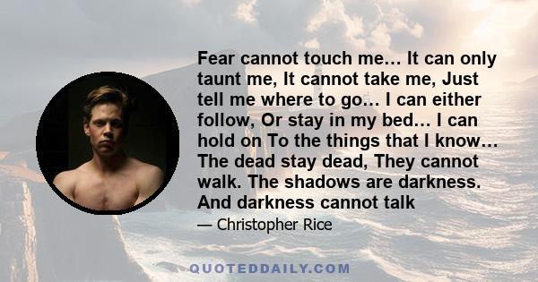 Fear cannot touch me… It can only taunt me, It cannot take me, Just tell me where to go… I can either follow, Or stay in my bed… I can hold on To the things that I know… The dead stay dead, They cannot walk. The shadows 