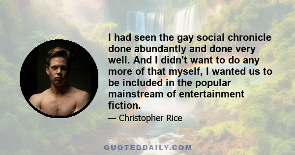 I had seen the gay social chronicle done abundantly and done very well. And I didn't want to do any more of that myself, I wanted us to be included in the popular mainstream of entertainment fiction.