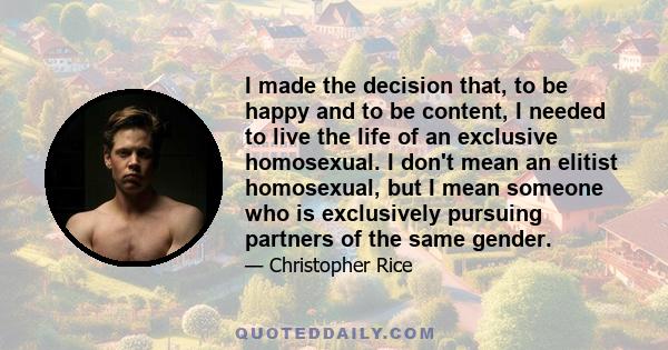 I made the decision that, to be happy and to be content, I needed to live the life of an exclusive homosexual. I don't mean an elitist homosexual, but I mean someone who is exclusively pursuing partners of the same