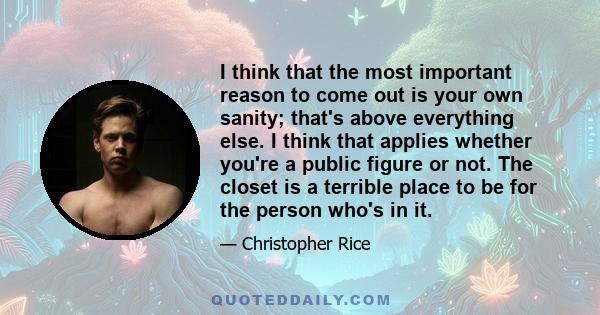 I think that the most important reason to come out is your own sanity; that's above everything else. I think that applies whether you're a public figure or not. The closet is a terrible place to be for the person who's