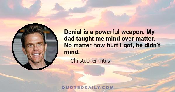 Denial is a powerful weapon. My dad taught me mind over matter. No matter how hurt I got, he didn't mind.