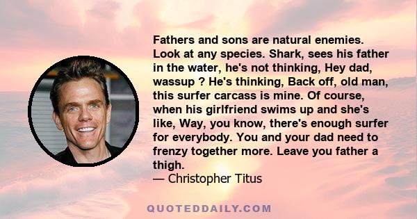 Fathers and sons are natural enemies. Look at any species. Shark, sees his father in the water, he's not thinking, Hey dad, wassup ? He's thinking, Back off, old man, this surfer carcass is mine. Of course, when his