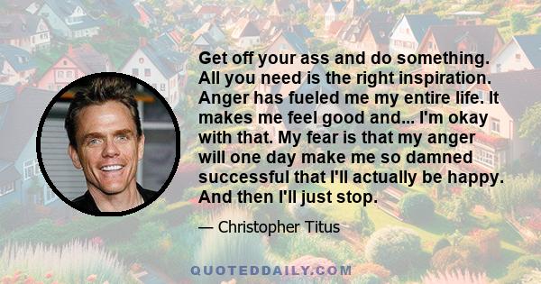 Get off your ass and do something. All you need is the right inspiration. Anger has fueled me my entire life. It makes me feel good and... I'm okay with that. My fear is that my anger will one day make me so damned