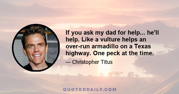 If you ask my dad for help... he'll help. Like a vulture helps an over-run armadillo on a Texas highway. One peck at the time.