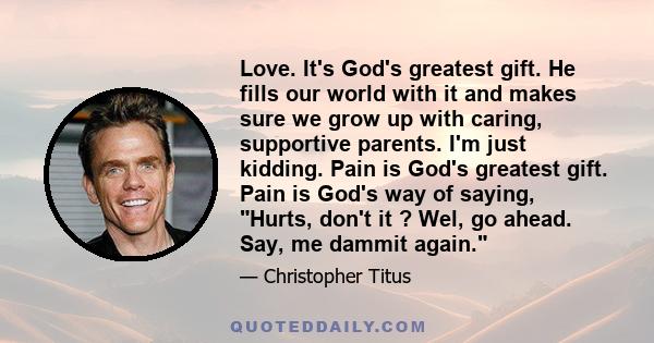 Love. It's God's greatest gift. He fills our world with it and makes sure we grow up with caring, supportive parents. I'm just kidding. Pain is God's greatest gift. Pain is God's way of saying, Hurts, don't it ? Wel, go 