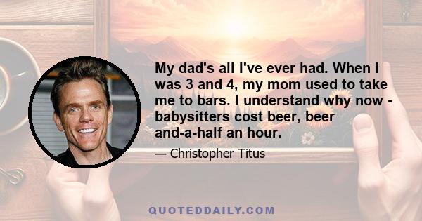 My dad's all I've ever had. When I was 3 and 4, my mom used to take me to bars. I understand why now - babysitters cost beer, beer and-a-half an hour.