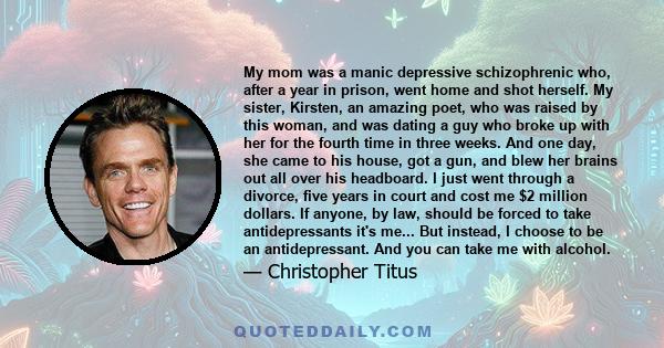 My mom was a manic depressive schizophrenic who, after a year in prison, went home and shot herself. My sister, Kirsten, an amazing poet, who was raised by this woman, and was dating a guy who broke up with her for the