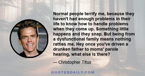 Normal people terrify me, because they haven't had enough problems in their life to know how to handle problems when they come up. Something little happens and they snap. But being from a dysfunctional family means