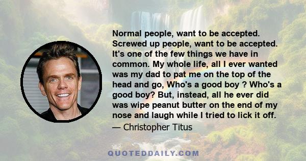 Normal people, want to be accepted. Screwed up people, want to be accepted. It's one of the few things we have in common. My whole life, all I ever wanted was my dad to pat me on the top of the head and go, Who's a good 