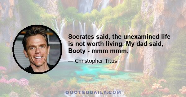 Socrates said, the unexamined life is not worth living. My dad said, Booty - mmm mmm.