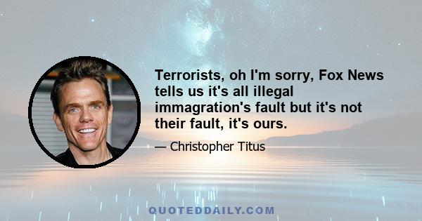 Terrorists, oh I'm sorry, Fox News tells us it's all illegal immagration's fault but it's not their fault, it's ours.