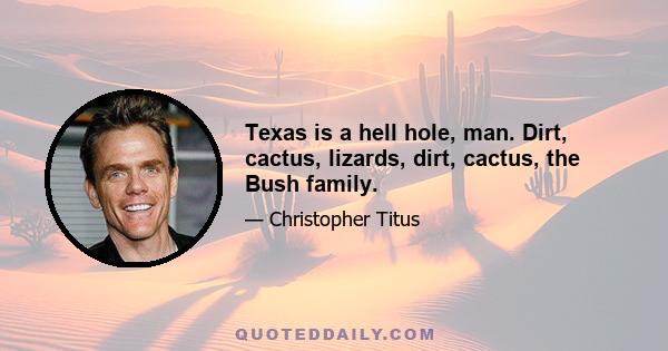 Texas is a hell hole, man. Dirt, cactus, lizards, dirt, cactus, the Bush family.