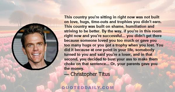 This country you're sitting in right now was not built on love, hugs, time-outs and trophies you didn't earn. This country was built on shame, humiliation and striving to be better. By the way, if you're in this room