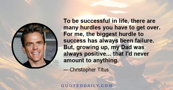 To be successful in life, there are many hurdles you have to get over. For me, the biggest hurdle to success has always been failure. But, growing up, my Dad was always positive... that I'd never amount to anything.