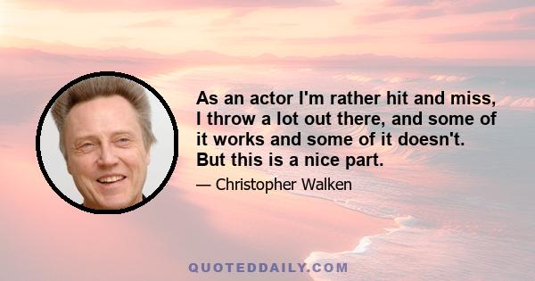As an actor I'm rather hit and miss, I throw a lot out there, and some of it works and some of it doesn't. But this is a nice part.