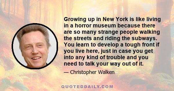 Growing up in New York is like living in a horror museum because there are so many strange people walking the streets and riding the subways. You learn to develop a tough front if you live here, just in case you get