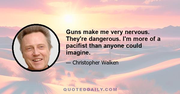 Guns make me very nervous. They're dangerous. I'm more of a pacifist than anyone could imagine.