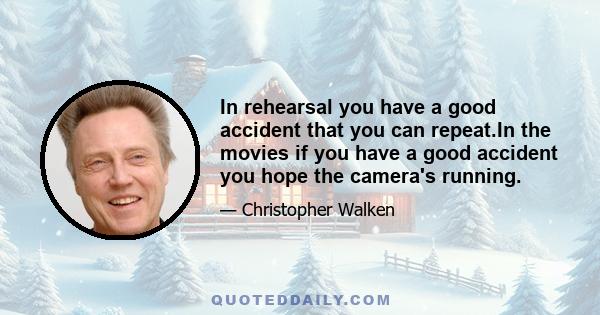 In rehearsal you have a good accident that you can repeat.In the movies if you have a good accident you hope the camera's running.