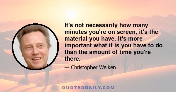 It's not necessarily how many minutes you're on screen, it's the material you have. It's more important what it is you have to do than the amount of time you're there.