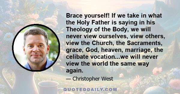 Brace yourself! If we take in what the Holy Father is saying in his Theology of the Body, we will never view ourselves, view others, view the Church, the Sacraments, grace, God, heaven, marriage, the celibate