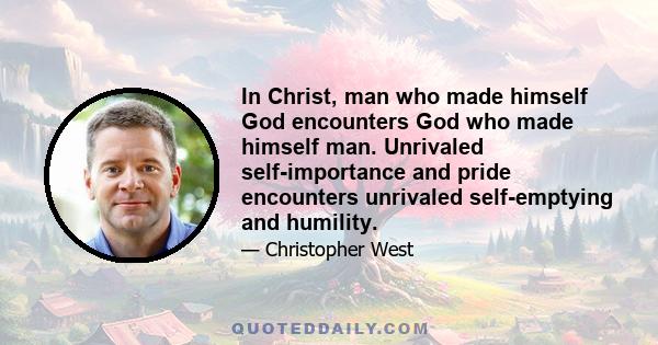 In Christ, man who made himself God encounters God who made himself man. Unrivaled self-importance and pride encounters unrivaled self-emptying and humility.