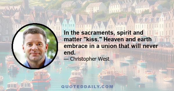 In the sacraments, spirit and matter kiss. Heaven and earth embrace in a union that will never end.