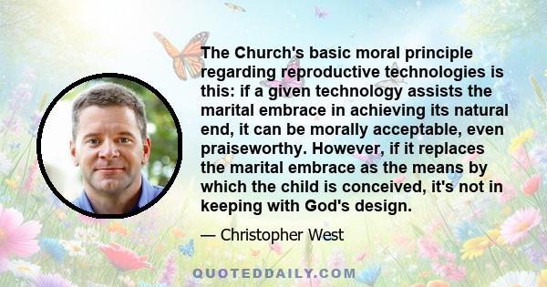 The Church's basic moral principle regarding reproductive technologies is this: if a given technology assists the marital embrace in achieving its natural end, it can be morally acceptable, even praiseworthy. However,