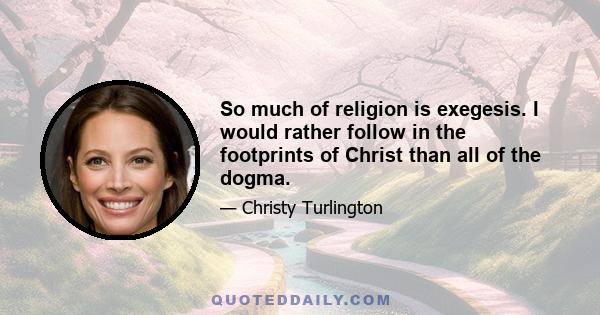 So much of religion is exegesis. I would rather follow in the footprints of Christ than all of the dogma.