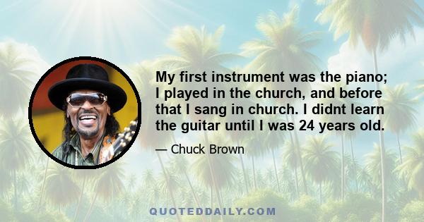 My first instrument was the piano; I played in the church, and before that I sang in church. I didnt learn the guitar until I was 24 years old.