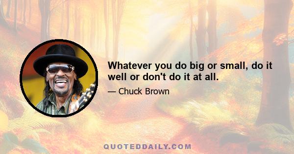 Whatever you do big or small, do it well or don't do it at all.