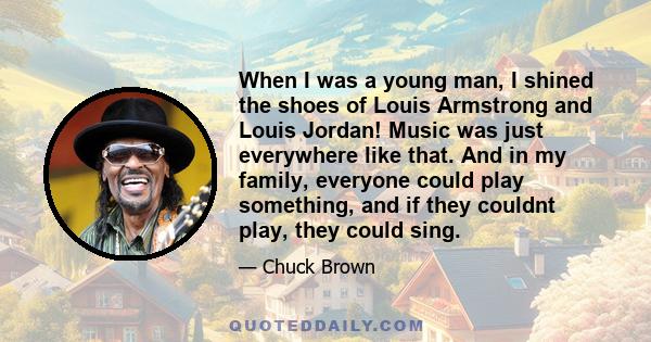 When I was a young man, I shined the shoes of Louis Armstrong and Louis Jordan! Music was just everywhere like that. And in my family, everyone could play something, and if they couldnt play, they could sing.