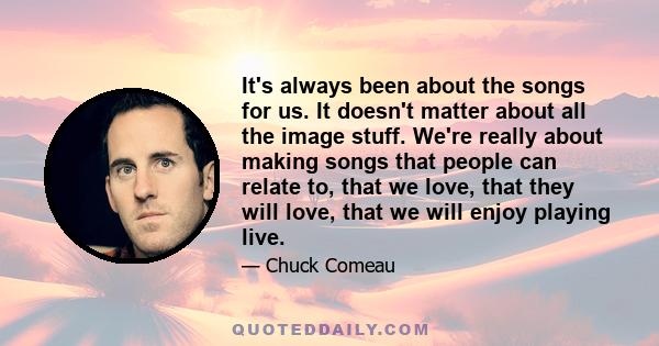 It's always been about the songs for us. It doesn't matter about all the image stuff. We're really about making songs that people can relate to, that we love, that they will love, that we will enjoy playing live.