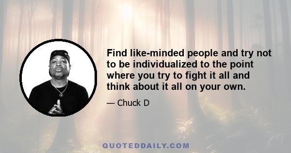 Find like-minded people and try not to be individualized to the point where you try to fight it all and think about it all on your own.