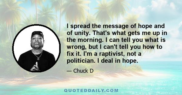 I spread the message of hope and of unity. That's what gets me up in the morning. I can tell you what is wrong, but I can't tell you how to fix it. I'm a raptivist, not a politician. I deal in hope.