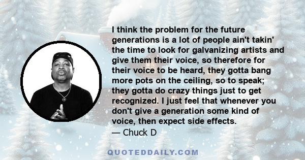 I think the problem for the future generations is a lot of people ain't takin' the time to look for them and give them their voice, so therefore for their voice to be heard, they gotta bang more pots on the ceiling, so