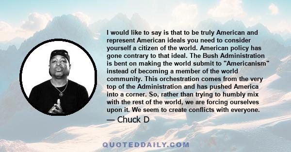 I would like to say is that to be truly American and represent American ideals you need to consider yourself a citizen of the world. American policy has gone contrary to that ideal. The Bush Administration is bent on