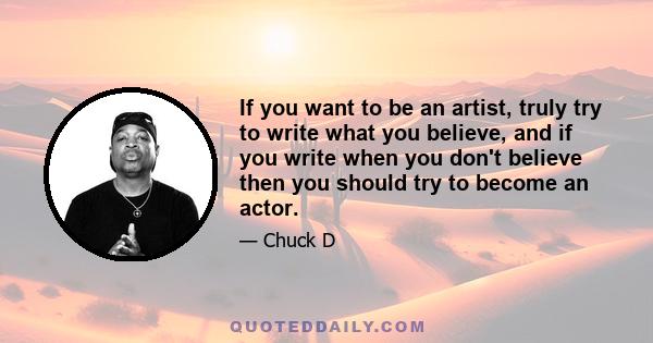 If you want to be an artist, truly try to write what you believe, and if you write when you don't believe then you should try to become an actor.