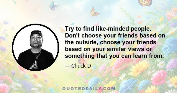 Try to find like-minded people. Don't choose your friends based on the outside, choose your friends based on your similar views or something that you can learn from.