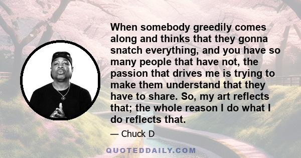 When somebody greedily comes along and thinks that they gonna snatch everything, and you have so many people that have not, the passion that drives me is trying to make them understand that they have to share. So, my