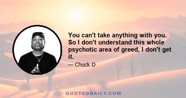 You can't take anything with you. So I don't understand this whole psychotic area of greed, I don't get it.