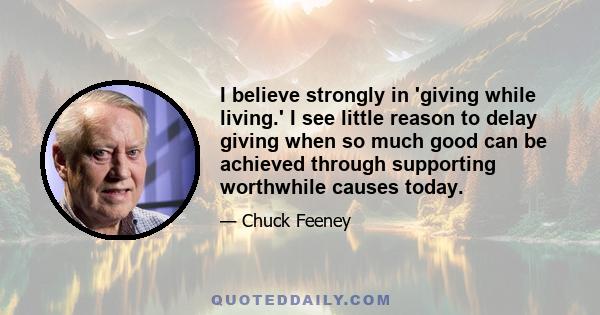 I believe strongly in 'giving while living.' I see little reason to delay giving when so much good can be achieved through supporting worthwhile causes today.