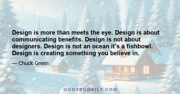 Design is more than meets the eye. Design is about communicating benefits. Design is not about designers. Design is not an ocean it's a fishbowl. Design is creating something you believe in.